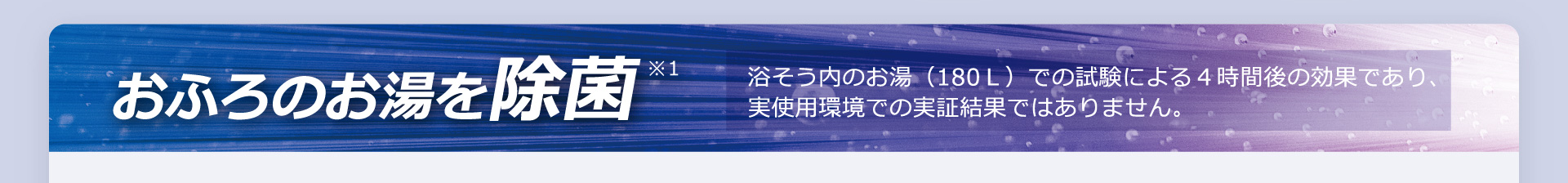おふろのお湯を除菌※1　浴そう内のお湯（180Ｌ）での試験による４時間後の効果であり、実使用環境での実証結果ではありません。